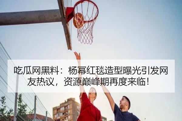 吃瓜网黑料：杨幂红毯造型曝光引发网友热议，资源巅峰期再度来临！